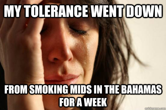 My tolerance went down From smoking mids in the Bahamas for a week  First World Problems