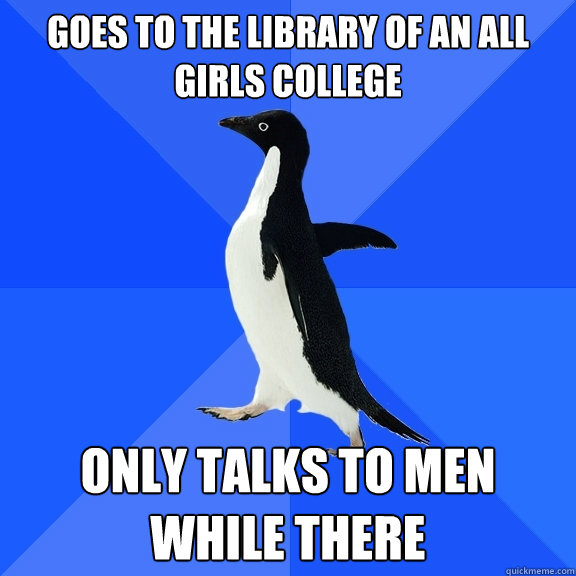 goes to the library of an all girls college only talks to men while there  Socially Awkward Penguin