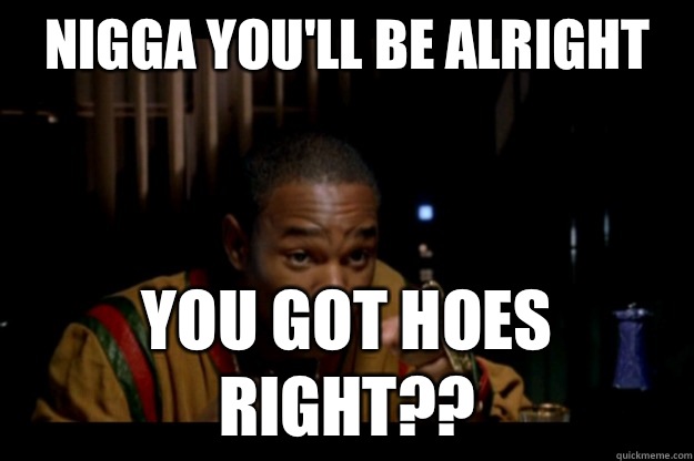 Nigga you'll be alright You got hoes right??  