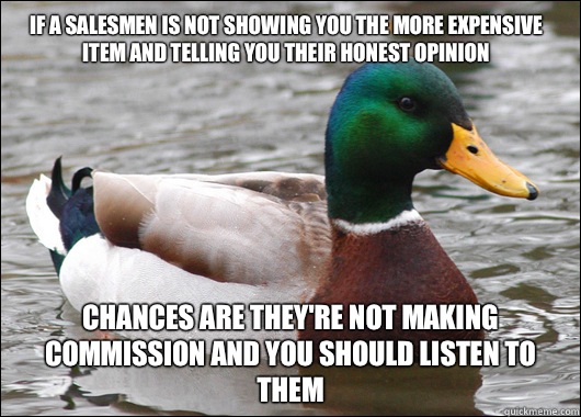 If a salesmen is not showing you the more expensive item and telling you their honest opinion Chances are They're not making commission and you should listen to them  Actual Advice Mallard