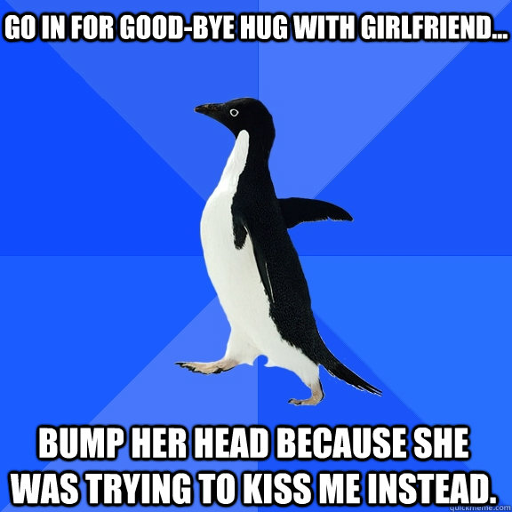 Go in for good-bye hug with girlfriend... Bump her head because she was trying to kiss me instead.  Socially Awkward Penguin