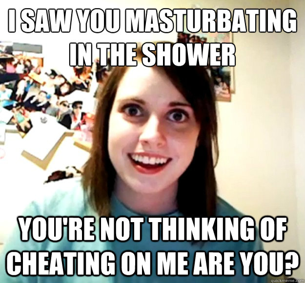 I saw you masturbating in the shower You're not thinking of cheating on me are you?  