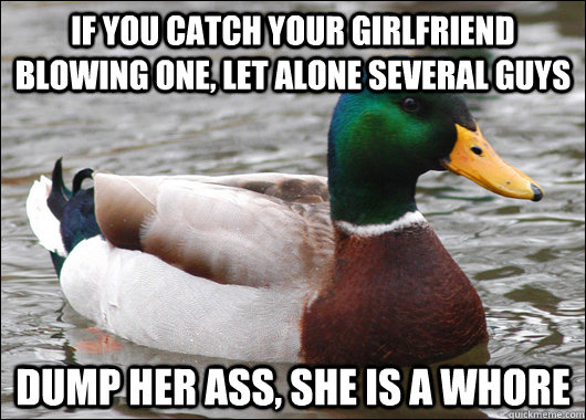 If you catch your girlfriend blowing one, let alone several guys dump her ass, she is a whore  Actual Advice Mallard
