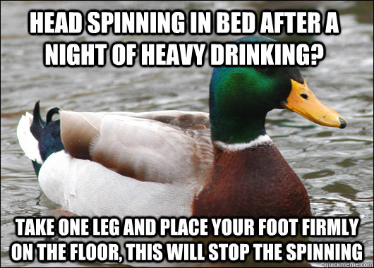 head spinning in bed after a night of heavy drinking? Take one leg and place your foot firmly on the floor, this will stop the spinning - head spinning in bed after a night of heavy drinking? Take one leg and place your foot firmly on the floor, this will stop the spinning  Actual Advice Mallard