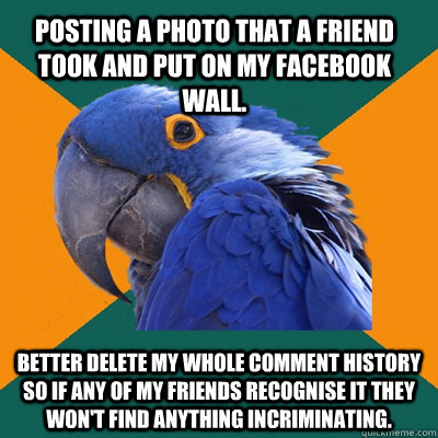 Posting a photo that a friend took and put on my facebook wall. Better delete my whole comment history so if any of my friends recognise it they won't find anything incriminating.  Paranoid Parrot