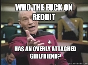 Who the fuck on reddit Has an overly attached girlfriend?  Annoyed Picard