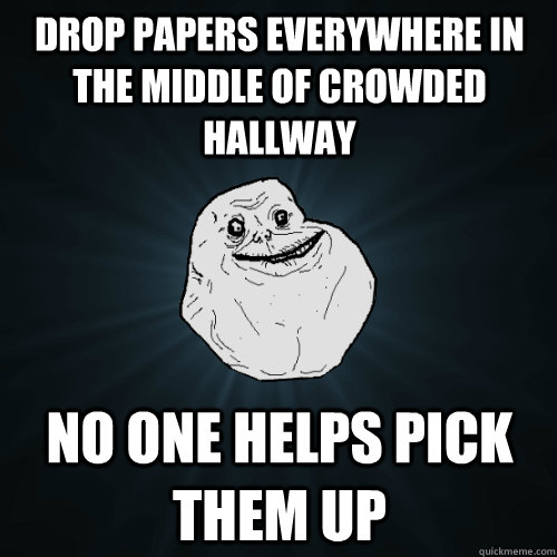 Drop papers everywhere in the middle of crowded hallway no one helps pick them up  Forever Alone