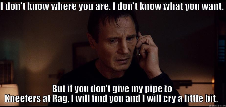 I DON'T KNOW WHERE YOU ARE. I DON'T KNOW WHAT YOU WANT.  BUT IF YOU DON'T GIVE MY PIPE TO KNEEFERS AT RAG, I WILL FIND YOU AND I WILL CRY A LITTLE BIT.  Misc
