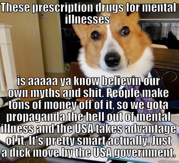 Lawyer dog layin it out there - THESE PRESCRIPTION DRUGS FOR MENTAL ILLNESSES  IS AAAAA YA KNOW BELIEVIN OUR OWN MYTHS AND SHIT. PEOPLE MAKE TONS OF MONEY OFF OF IT, SO WE GOTA PROPAGANDA THE HELL OUT OF MENTAL ILLNESS AND THE USA TAKES ADVANTAGE OF IT. IT'S PRETTY SMART ACTUALLY. JUST A DICK MOVE BY THE USA GOVERNMENT. Lawyer Dog