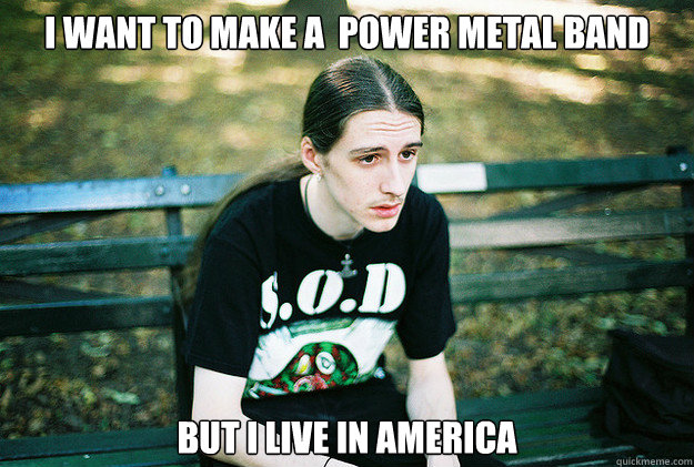 I want to make a  power metal band but i live in america  - I want to make a  power metal band but i live in america   First World Metal Problems