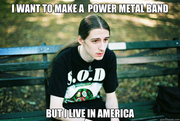 I want to make a  power metal band but i live in america   First World Metal Problems