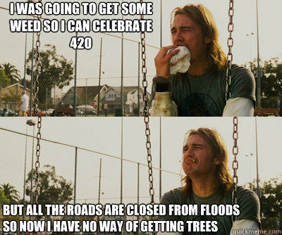 I was going to get some weed so I can celebrate 420 But all the roads are closed from floods so now I have no way of getting trees  First World Stoner Problems