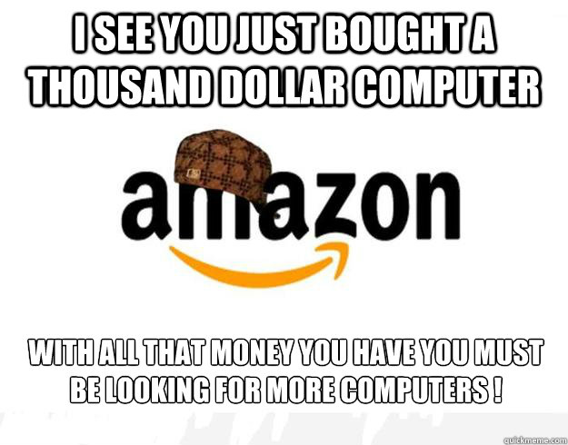 I see you just bought a thousand dollar computer With all that money you have you must be looking for more computers !  Scumbag Amazon