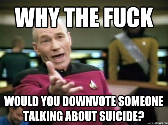 Why the fuck Would you downvote someone talking about suicide? - Why the fuck Would you downvote someone talking about suicide?  Misc