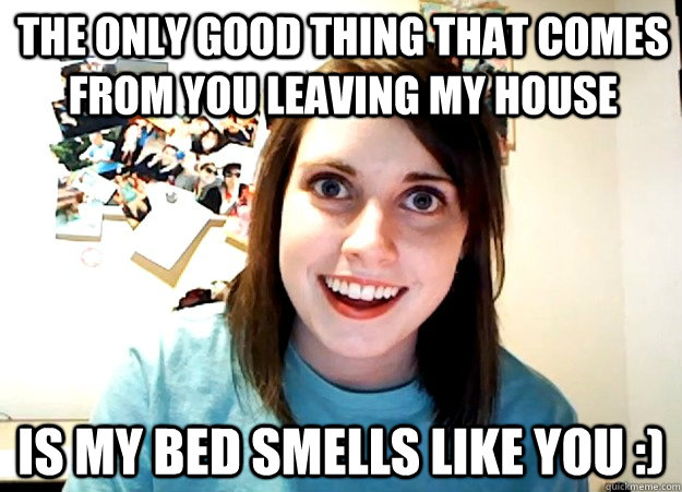 the only good thing that comes from you leaving my house is my bed smells like you :)  Overly Attached Girlfriend