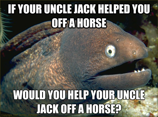 If your uncle Jack helped you off a horse Would you help your uncle jack off a horse? - If your uncle Jack helped you off a horse Would you help your uncle jack off a horse?  Bad Joke Eel