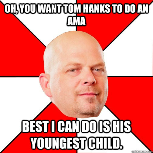Oh, you want Tom Hanks to do an AMA Best I can do is his youngest child. - Oh, you want Tom Hanks to do an AMA Best I can do is his youngest child.  Pawn Star