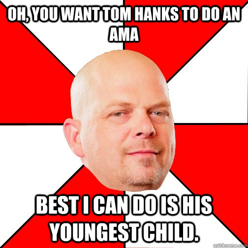 Oh, you want Tom Hanks to do an AMA Best I can do is his youngest child.  Pawn Star