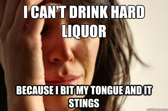 I can't drink hard liquor Because i bit my tongue and it stings  First World Problems