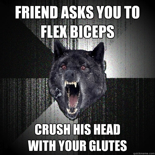 Friend asks you to flex biceps Crush his head
with your glutes  Insanity Wolf