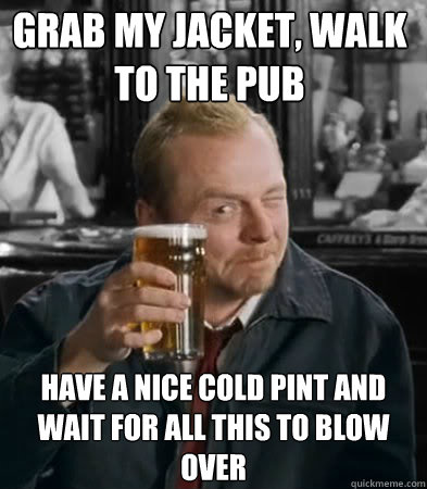 Grab my jacket, walk to the pub have a nice cold pint and wait for all this to blow over - Grab my jacket, walk to the pub have a nice cold pint and wait for all this to blow over  Shaun of The Dead