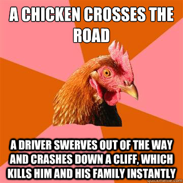 A chicken crosses the road a driver swerves out of the way and crashes down a cliff, which kills him and his family instantly  Anti-Joke Chicken