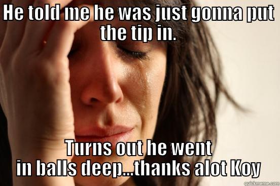HE TOLD ME HE WAS JUST GONNA PUT THE TIP IN. TURNS OUT HE WENT IN BALLS DEEP...THANKS ALOT KOY First World Problems