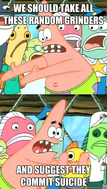 We should take all these random grinders and suggest they commit suicide  Push it somewhere else Patrick