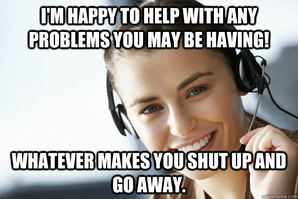 I'm happy to help with any problems you may be having! Whatever makes you shut up and go away. - I'm happy to help with any problems you may be having! Whatever makes you shut up and go away.  Caring Customer Service Rep