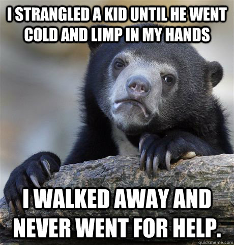I strangled a kid until he went cold and limp in my hands I walked away and never went for help.  Confession Bear