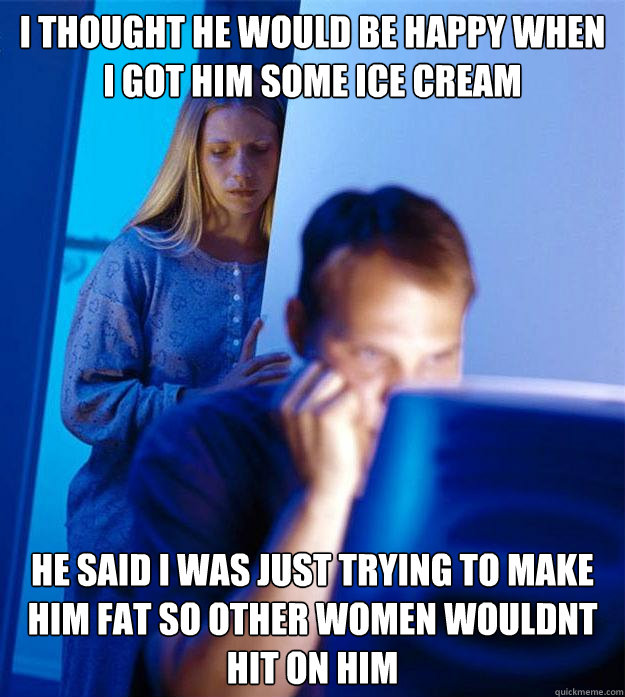 I thought he would be happy when I got him some ice cream he said i was just trying to make him fat so other women wouldnt hit on him  Redditors Wife
