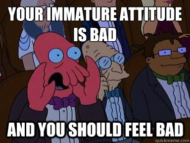 your immature attitude is bad And you should feel bad - your immature attitude is bad And you should feel bad  X is bad and you should feel bad