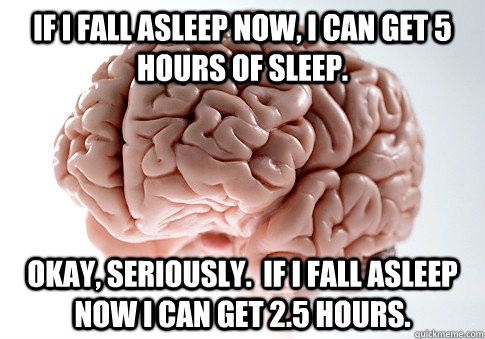 If I fall asleep now, I can get 5 hours of sleep. Okay, seriously.  If I fall asleep now I can get 2.5 hours.  Scumbag Brain