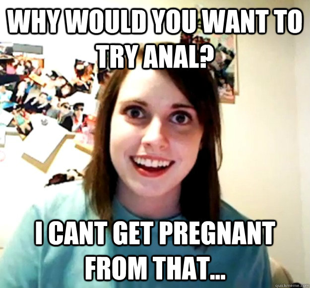 why would you want to try anal? i cant get pregnant from that...  Overly Attached Girlfriend