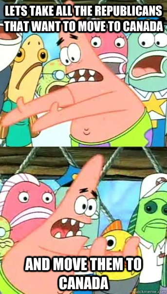 Lets take all the republicans that want to move to canada And move them to canada  Push it somewhere else Patrick