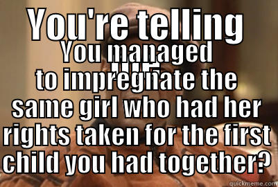 YOU'RE TELLING ME YOU MANAGED TO IMPREGNATE THE SAME GIRL WHO HAD HER RIGHTS TAKEN FOR THE FIRST CHILD YOU HAD TOGETHER? Misc