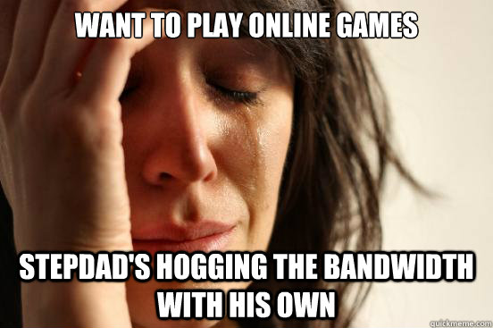 Want to play online games stepdad's hogging the bandwidth with his own  First World Problems