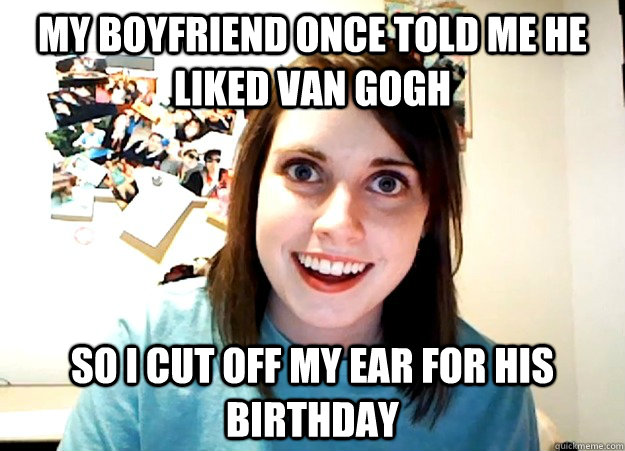 my boyfriend once told me he liked van gogh so i cut off my ear for his birthday  Overly Attached Girlfriend
