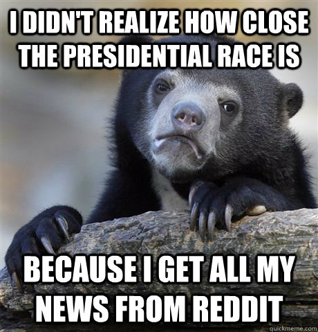 I Didn't realize how close the presidential race is Because I get all my news from Reddit - I Didn't realize how close the presidential race is Because I get all my news from Reddit  Confession Bear