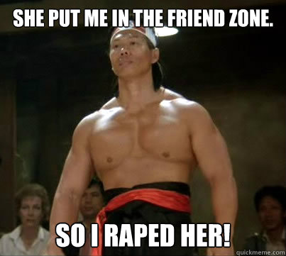 She put me in the friend zone. SO I RAPED HER!  Aggressive Reginald