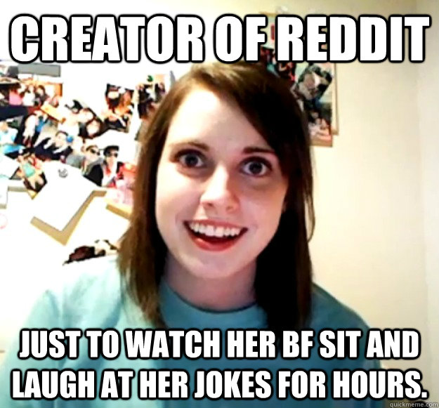 creator of reddit Just to watch her bf sit and laugh at her jokes for hours.  - creator of reddit Just to watch her bf sit and laugh at her jokes for hours.   Overly Attached Girlfriend