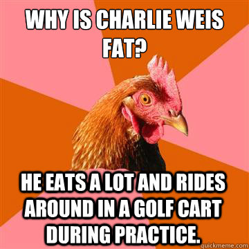 Why is Charlie Weis fat? He eats a lot and rides around in a golf cart during practice. - Why is Charlie Weis fat? He eats a lot and rides around in a golf cart during practice.  Anti-Joke Chicken