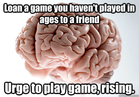Loan a game you haven't played in ages to a friend Urge to play game, rising.  Scumbag Brain
