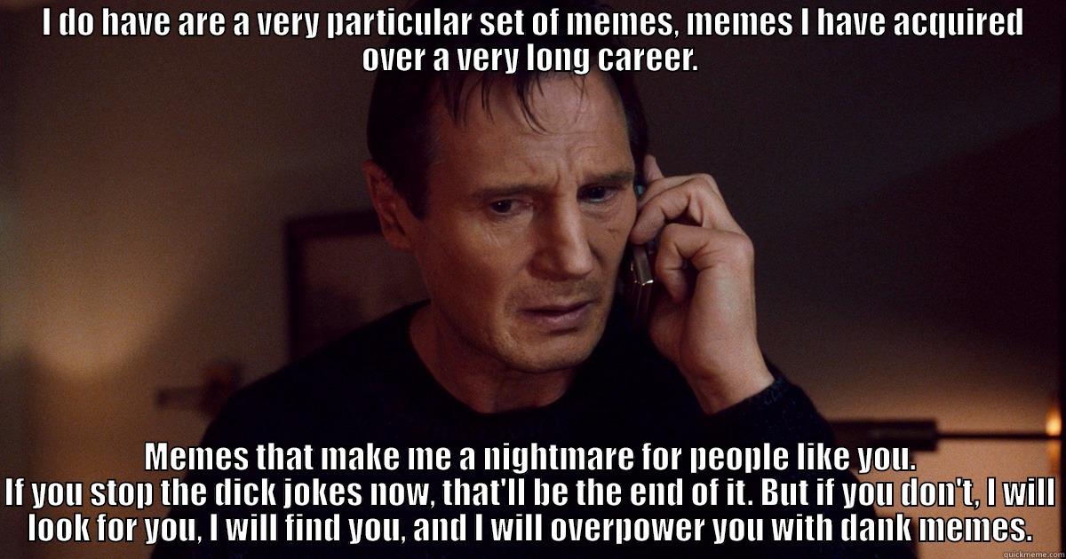 I DO HAVE ARE A VERY PARTICULAR SET OF MEMES, MEMES I HAVE ACQUIRED OVER A VERY LONG CAREER. MEMES THAT MAKE ME A NIGHTMARE FOR PEOPLE LIKE YOU. IF YOU STOP THE DICK JOKES NOW, THAT'LL BE THE END OF IT. BUT IF YOU DON'T, I WILL LOOK FOR YOU, I WILL FIND YOU, AND I WILL OVERPOWER YOU WITH DANK MEMES. Misc