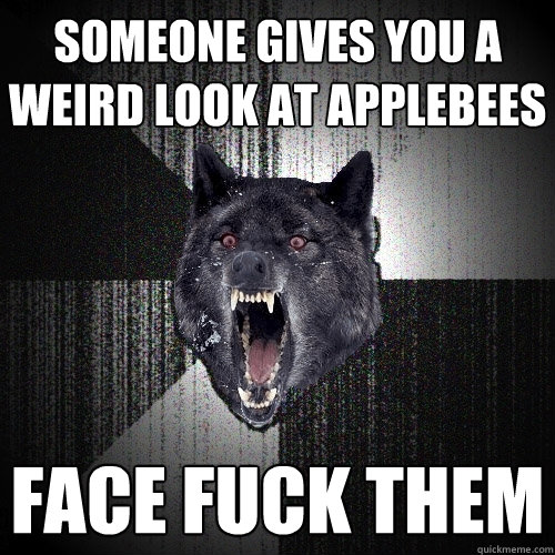 Someone gives you a weird look at Applebees Face fuck them  Insanity Wolf