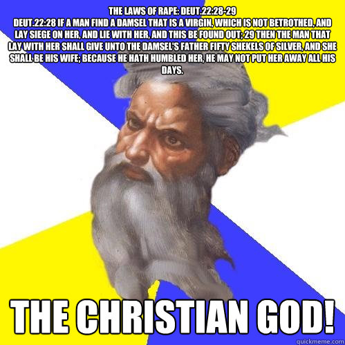 The Laws of Rape: Deut.22:28-29
Deut.22:28 If a man find a damsel that is a virgin, which is not betrothed, and lay siege on her, and lie with her, and this be found out; 29 Then the man that lay with her shall give unto the damsel's father fifty shekels   Advice God