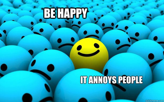 be happy it annoys people  Happiness