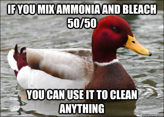 If you Mix ammonia and bleach 50/50 you can use it to clean anything  Malicious Advice Mallard
