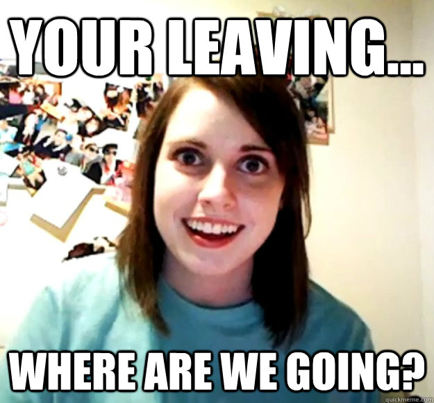 Your leaving... Where are we going?  Overly Attached Girlfriend