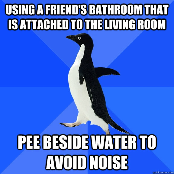 Using a friend's bathroom that is attached to the living room pee beside water to avoid noise  Socially Awkward Penguin
